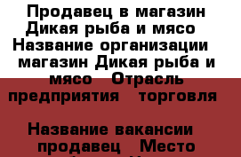 Продавец в магазин Дикая рыба и мясо › Название организации ­ магазин Дикая рыба и мясо › Отрасль предприятия ­ торговля › Название вакансии ­ продавец › Место работы ­ Центр, Первомайский район › Минимальный оклад ­ 20 000 › Процент ­ 5 000 › Возраст от ­ 23 › Возраст до ­ 55 - Удмуртская респ., Ижевск г. Работа » Вакансии   . Удмуртская респ.